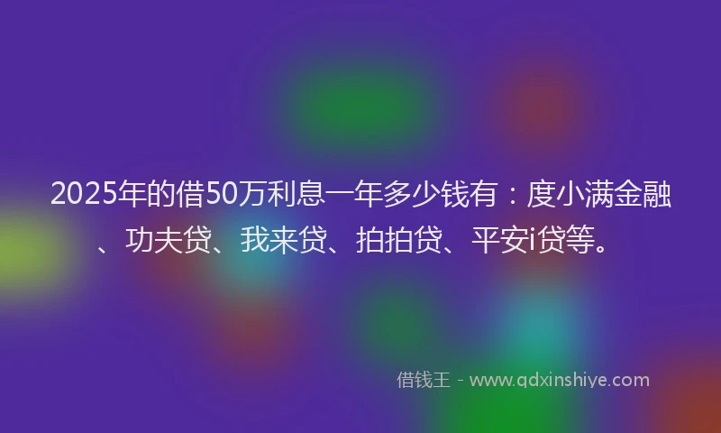 2025年的借50万利息一年多少钱有：度小满金融、功夫贷、我来贷、拍拍贷、平安i贷等。