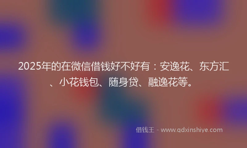2025年的在微信借钱好不好有：安逸花、东方汇、小花钱包、随身贷、融逸花等。