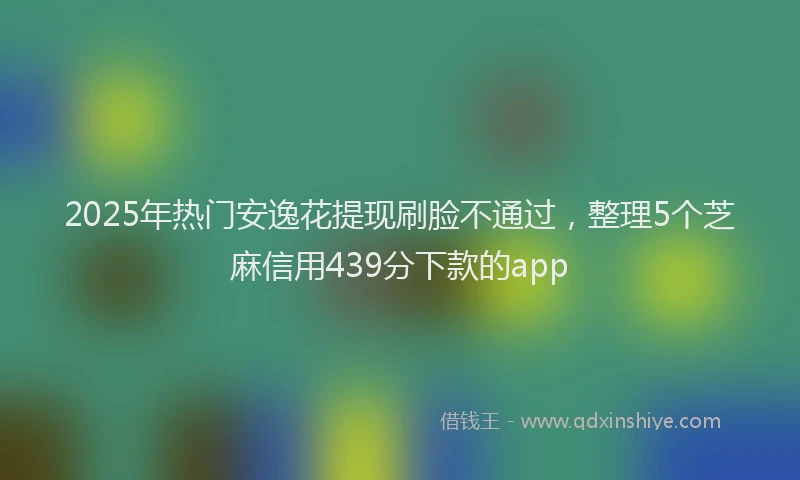 2025年热门安逸花提现刷脸不通过，整理5个芝麻信用439分下款的app