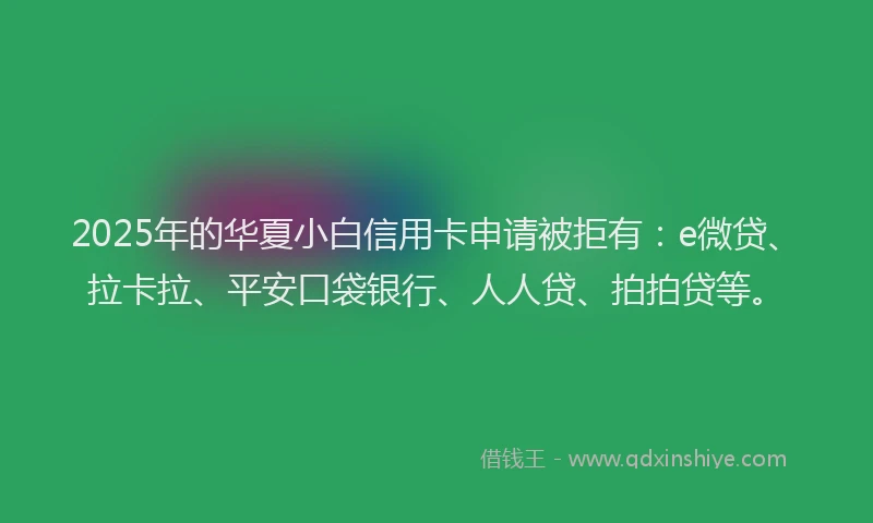 2025年的华夏小白信用卡申请被拒有：e微贷、拉卡拉、平安口袋银行、人人贷、拍拍贷等。