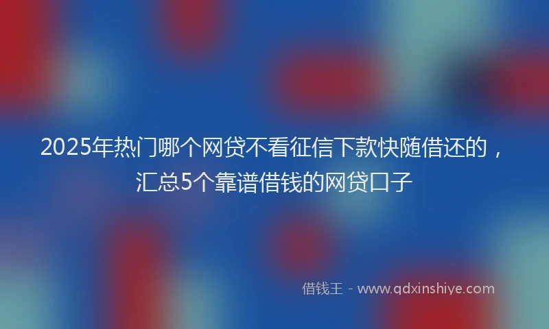2025年热门哪个网贷不看征信下款快随借还的，汇总5个靠谱借钱的网贷口子
