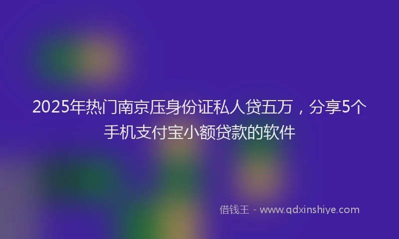 2025年热门南京压身份证私人贷五万，分享5个手机支付宝小额贷款的软件