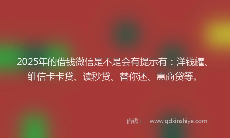 2025年的借钱微信是不是会有提示有：洋钱罐、维信卡卡贷、读秒贷、替你还、惠商贷等。