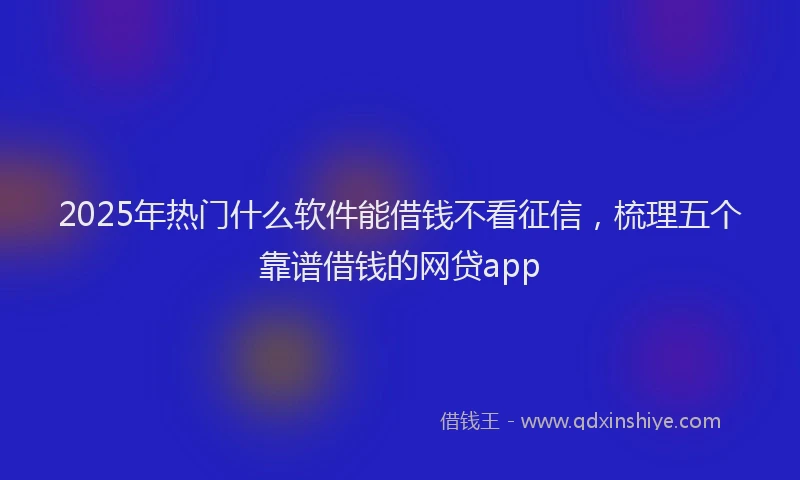 2025年热门什么软件能借钱不看征信，梳理五个靠谱借钱的网贷app
