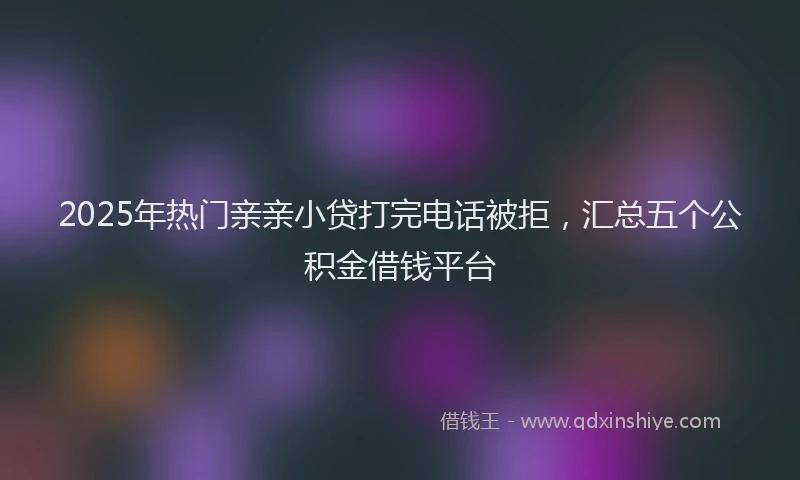 2025年热门亲亲小贷打完电话被拒，汇总五个公积金借钱平台