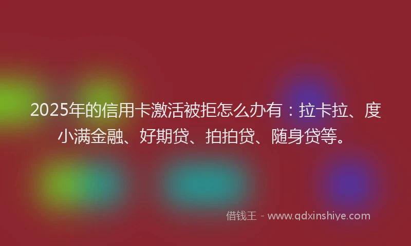 2025年的信用卡激活被拒怎么办有：拉卡拉、度小满金融、好期贷、拍拍贷、随身贷等。
