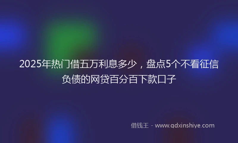 2025年热门借五万利息多少，盘点5个不看征信负债的网贷百分百下款口子