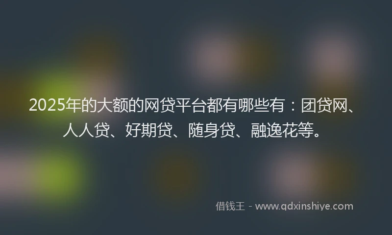 2025年的大额的网贷平台都有哪些有：团贷网、人人贷、好期贷、随身贷、融逸花等。