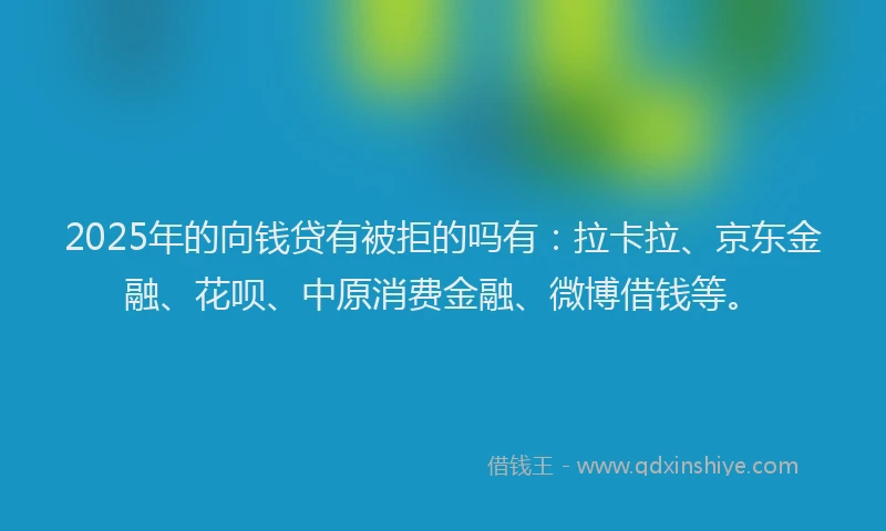 2025年的向钱贷有被拒的吗有：拉卡拉、京东金融、花呗、中原消费金融、微博借钱等。