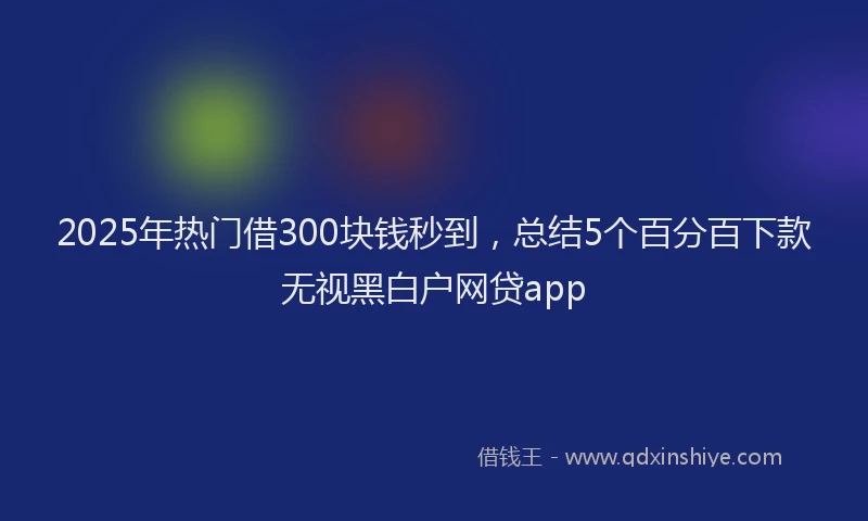 2025年热门借300块钱秒到，总结5个百分百下款无视黑白户网贷app