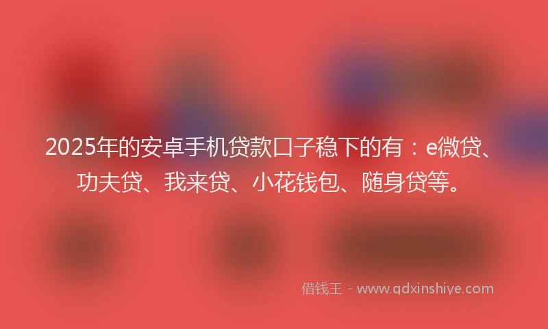 2025年的安卓手机贷款口子稳下的有：e微贷、功夫贷、我来贷、小花钱包、随身贷等。