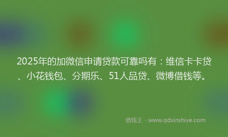2025年的加微信申请贷款可靠吗有：维信卡卡贷、小花钱包、分期乐、51人品贷、微博借钱等。
