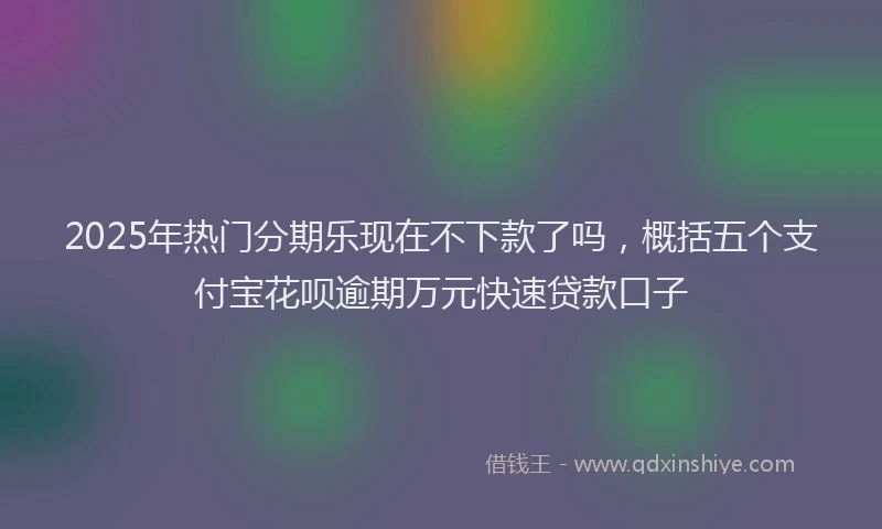 2025年热门分期乐现在不下款了吗，概括五个支付宝花呗逾期万元快速贷款口子