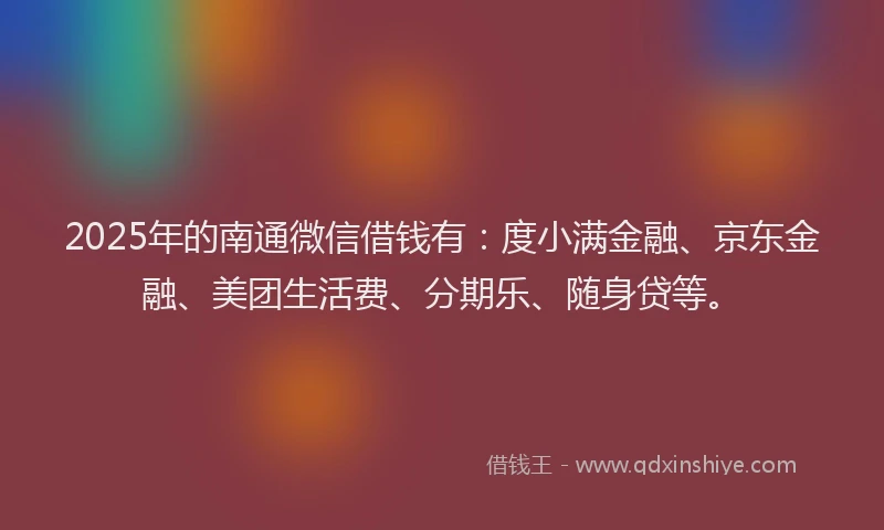 2025年的南通微信借钱有：度小满金融、京东金融、美团生活费、分期乐、随身贷等。
