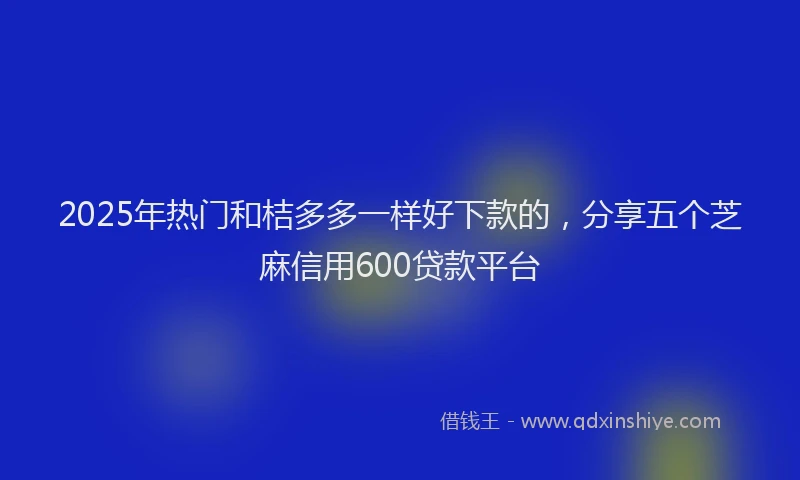 2025年热门和桔多多一样好下款的，分享五个芝麻信用600贷款平台