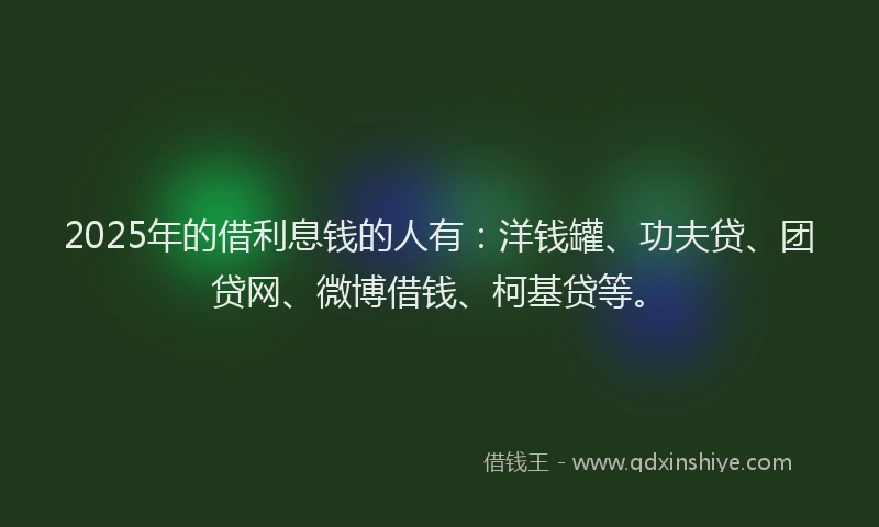 2025年的借利息钱的人有：洋钱罐、功夫贷、团贷网、微博借钱、柯基贷等。
