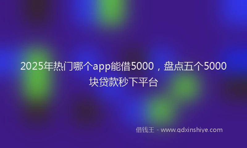 2025年热门哪个app能借5000，盘点五个5000块贷款秒下平台
