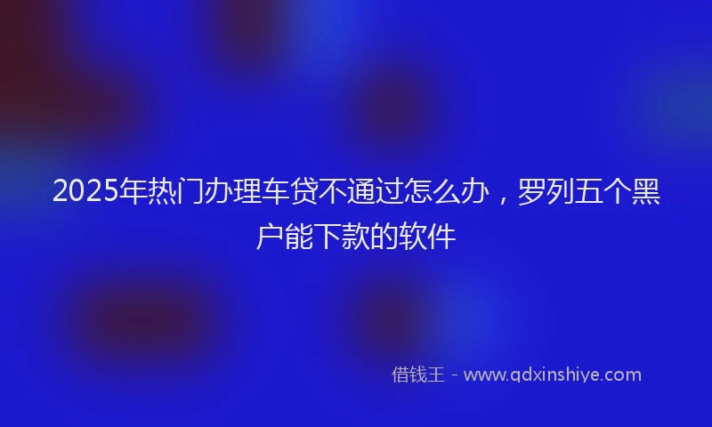2025年热门办理车贷不通过怎么办，罗列五个黑户能下款的软件