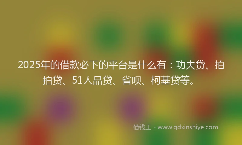 2025年的借款必下的平台是什么有：功夫贷、拍拍贷、51人品贷、省呗、柯基贷等。