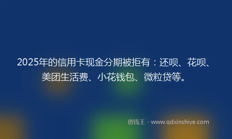 2025年的信用卡现金分期被拒有：还呗、花呗、美团生活费、小花钱包、微粒贷等。