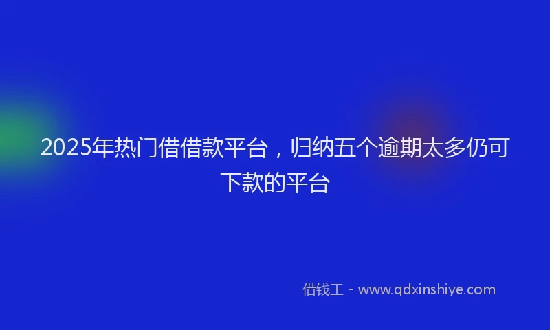 2025年热门借借款平台，归纳五个逾期太多仍可下款的平台