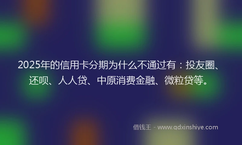 2025年的信用卡分期为什么不通过有：投友圈、还呗、人人贷、中原消费金融、微粒贷等。