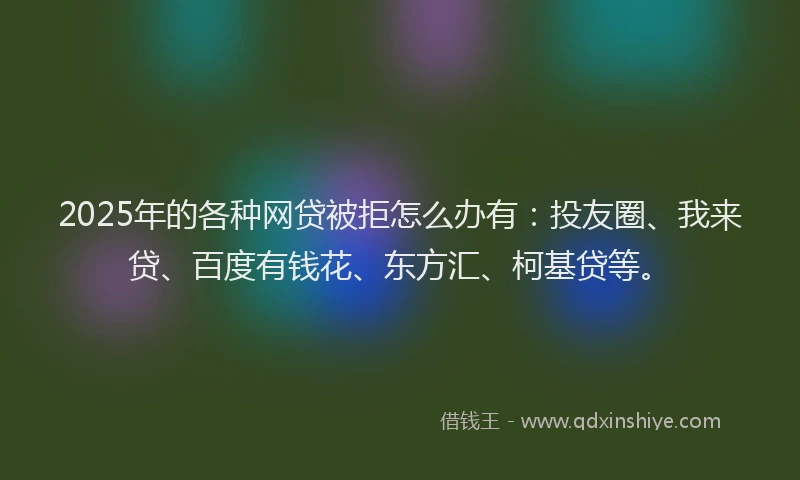 2025年的各种网贷被拒怎么办有：投友圈、我来贷、百度有钱花、东方汇、柯基贷等。
