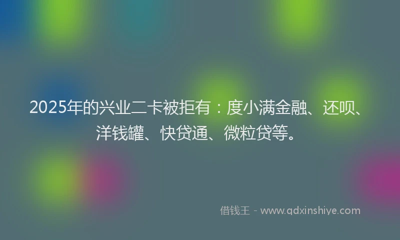 2025年的兴业二卡被拒有：度小满金融、还呗、洋钱罐、快贷通、微粒贷等。