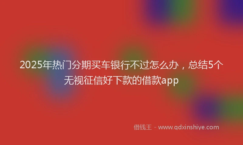 2025年热门分期买车银行不过怎么办，总结5个无视征信好下款的借款app