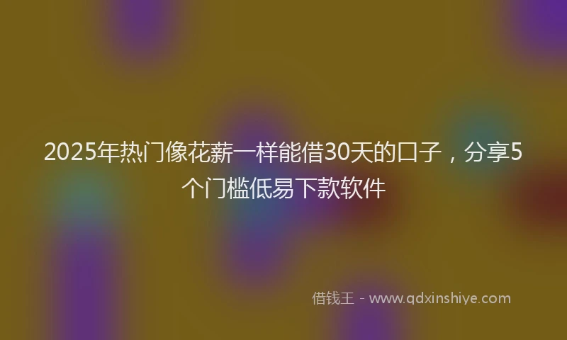 2025年热门像花薪一样能借30天的口子，分享5个门槛低易下款软件