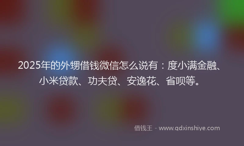 2025年的外甥借钱微信怎么说有：度小满金融、小米贷款、功夫贷、安逸花、省呗等。