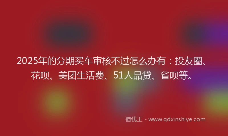 2025年的分期买车审核不过怎么办有：投友圈、花呗、美团生活费、51人品贷、省呗等。