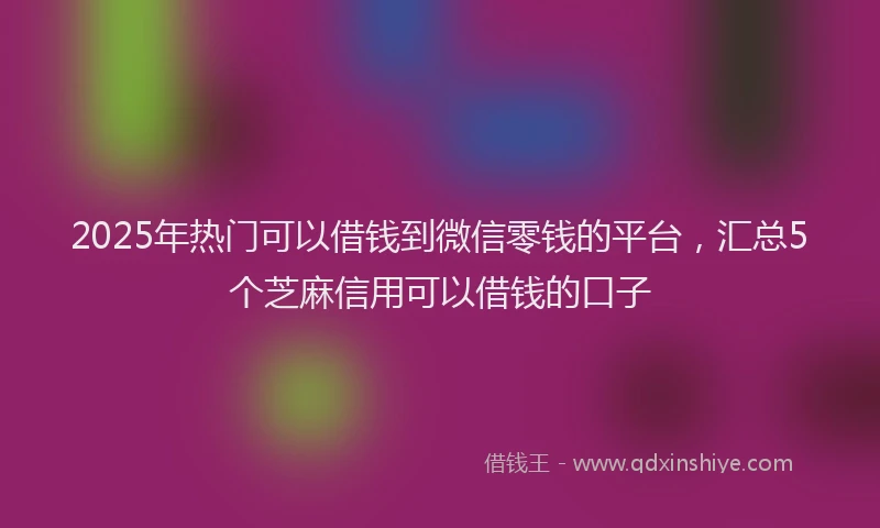 2025年热门可以借钱到微信零钱的平台，汇总5个芝麻信用可以借钱的口子