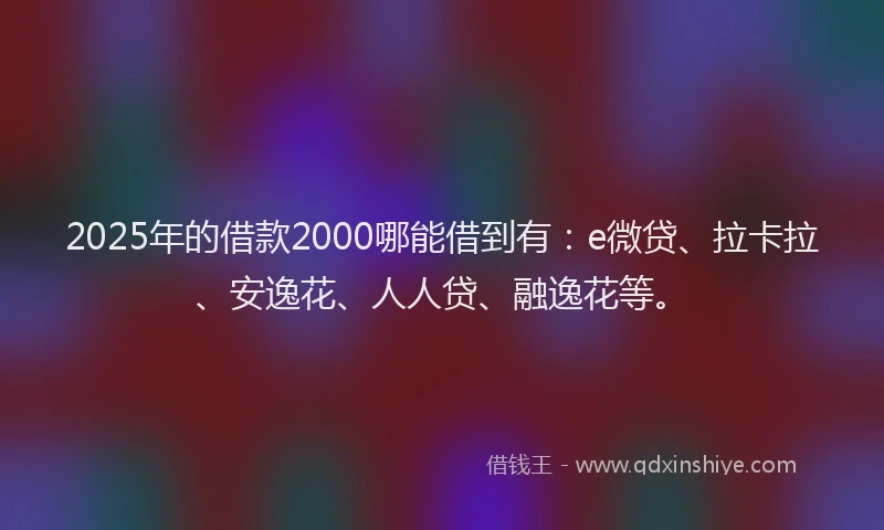 2025年的借款2000哪能借到有：e微贷、拉卡拉、安逸花、人人贷、融逸花等。
