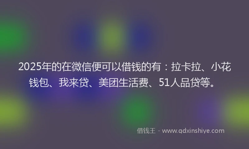 2025年的在微信便可以借钱的有：拉卡拉、小花钱包、我来贷、美团生活费、51人品贷等。