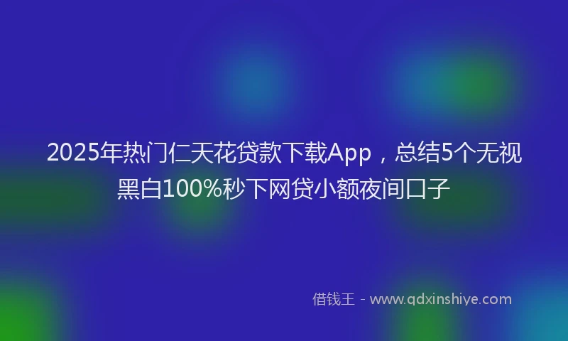 2025年热门仁天花贷款下载App，总结5个无视黑白100%秒下网贷小额夜间口子