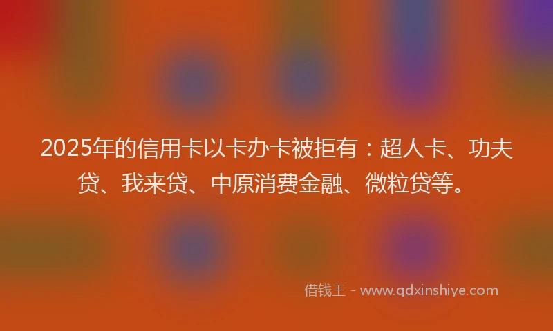 2025年的信用卡以卡办卡被拒有：超人卡、功夫贷、我来贷、中原消费金融、微粒贷等。