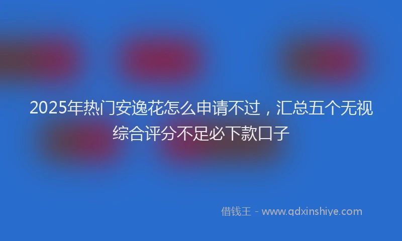 2025年热门安逸花怎么申请不过，汇总五个无视综合评分不足必下款口子