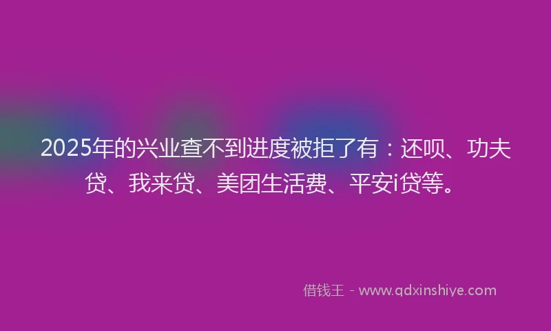 2025年的兴业查不到进度被拒了有：还呗、功夫贷、我来贷、美团生活费、平安i贷等。