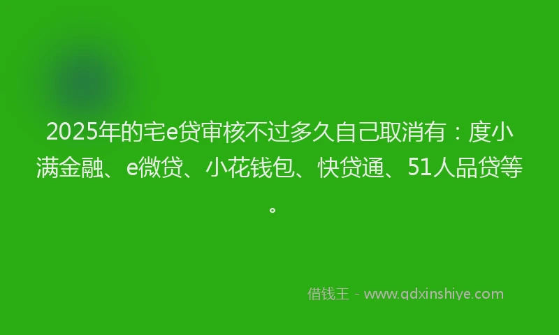 2025年的宅e贷审核不过多久自己取消有：度小满金融、e微贷、小花钱包、快贷通、51人品贷等。