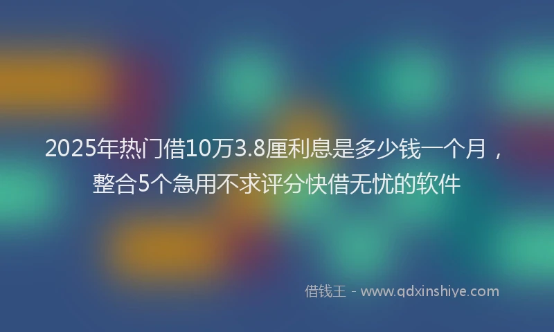 2025年热门借10万3.8厘利息是多少钱一个月，整合5个急用不求评分快借无忧的软件