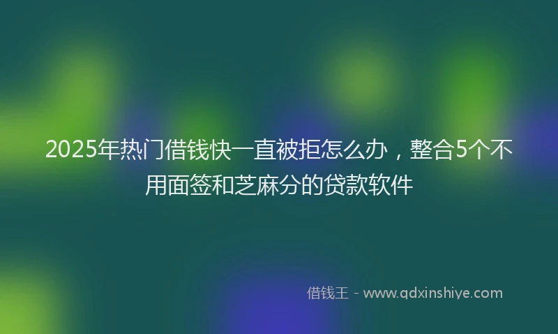 2025年热门借钱快一直被拒怎么办,整合5个不用面签和芝麻分的贷款软件