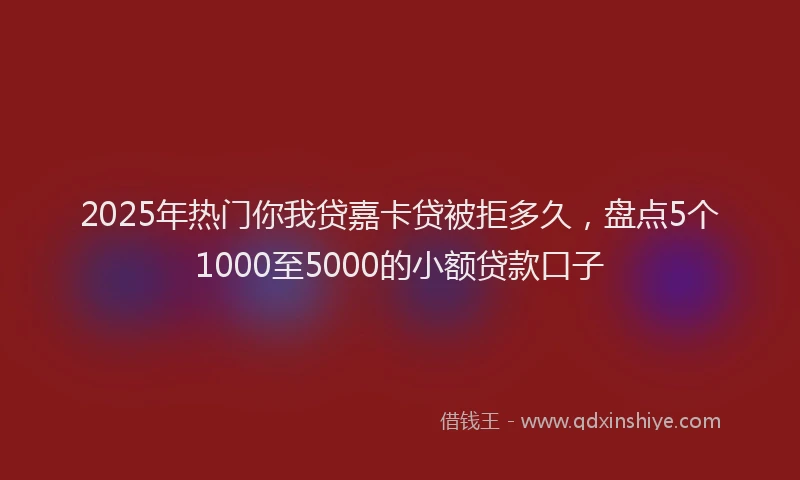 2025年热门你我贷嘉卡贷被拒多久，盘点5个1000至5000的小额贷款口子