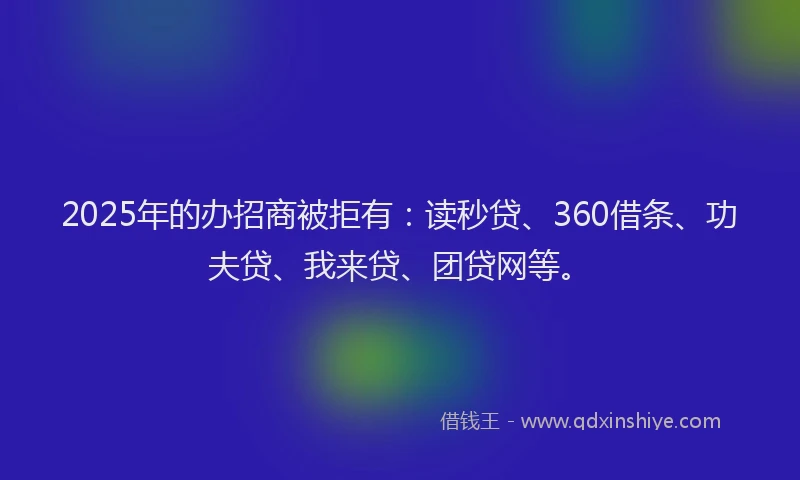 2025年的办招商被拒有：读秒贷、360借条、功夫贷、我来贷、团贷网等。