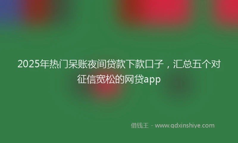 2025年热门呆账夜间贷款下款口子，汇总五个对征信宽松的网贷app