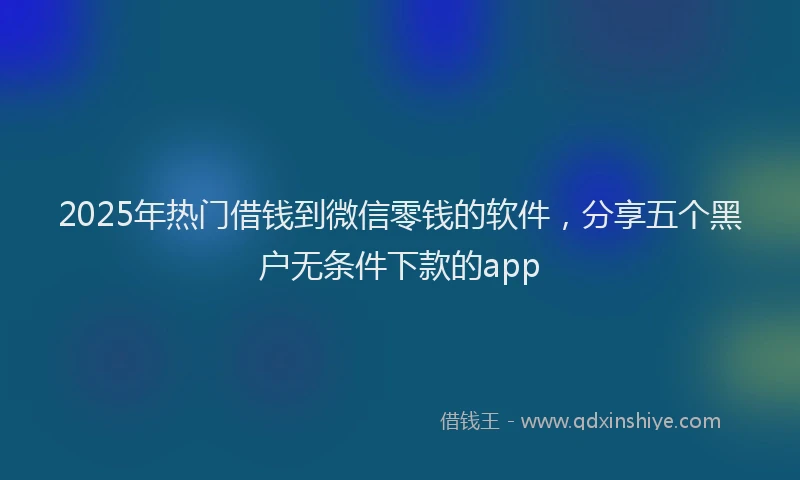 2025年热门借钱到微信零钱的软件，分享五个黑户无条件下款的app