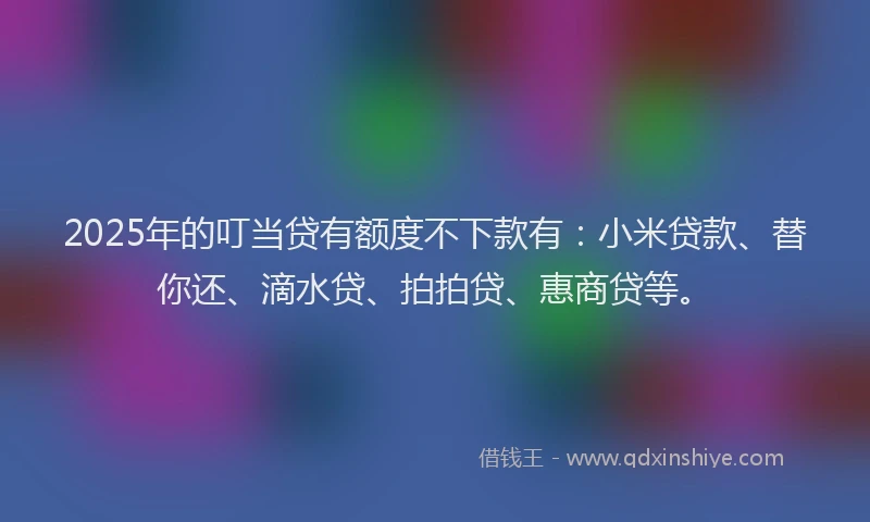 2025年的叮当贷有额度不下款有：小米贷款、替你还、滴水贷、拍拍贷、惠商贷等。