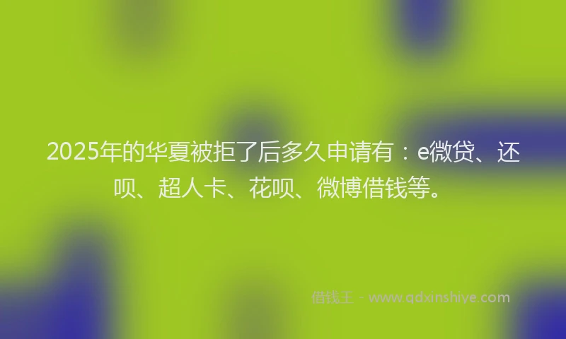 2025年的华夏被拒了后多久申请有：e微贷、还呗、超人卡、花呗、微博借钱等。