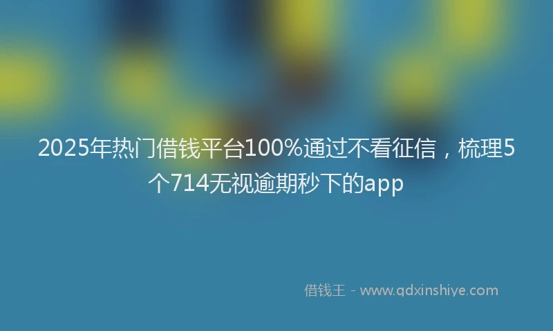2025年热门借钱平台100%通过不看征信，梳理5个714无视逾期秒下的app