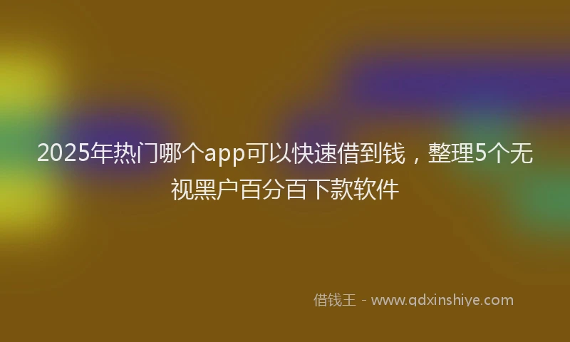 2025年热门哪个app可以快速借到钱，整理5个无视黑户百分百下款软件